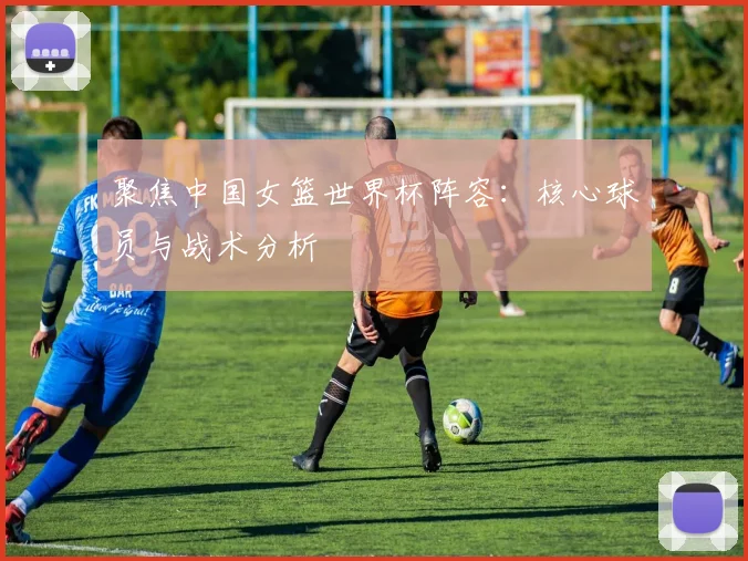 聚焦中国女篮世界杯阵容:核心球员与战术分析