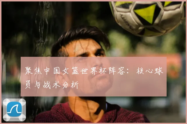 聚焦中国女篮世界杯阵容：核心球员与战术分析
