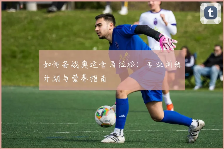 如何备战奥运会马拉松:专业训练计划与营养指南
