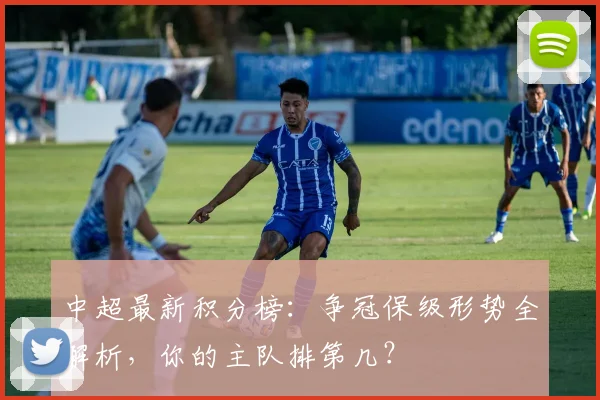 中超最新积分榜:争冠保级形势全解析,你的主队排第几?