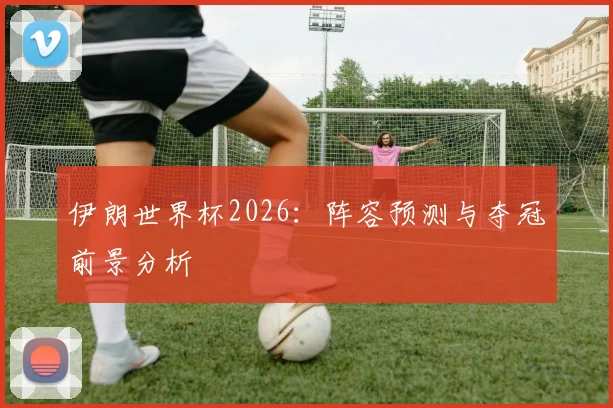 伊朗世界杯2026:阵容预测与夺冠前景分析